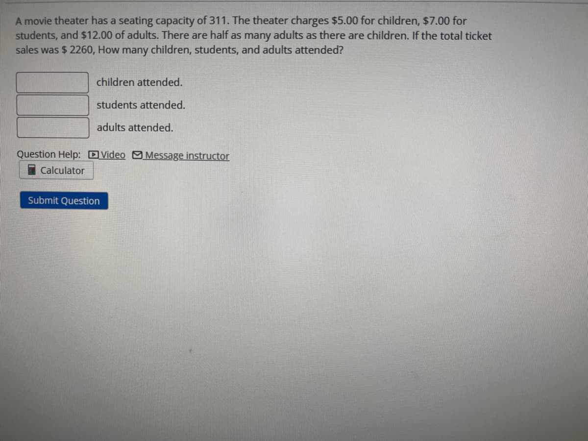 A movie theater has a seating capacity of 311. The theater charges $5.00 for children, $7.00 for
students, and $12.00 of adults. There are half as many adults as there are children. If the total ticket
sales was $ 2260, How many children, students, and adults attended?
children attended.
students attended.
adults attended.
Question Help: Video Message instructor
Calculator
Submit Question