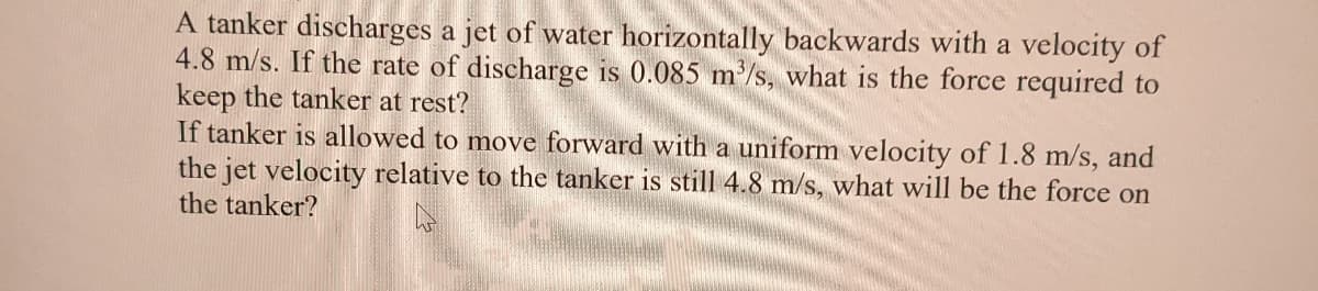 A tanker discharges a jet of water horizontally backwards with a velocity of
4.8 m/s. If the rate of discharge is 0.085 m'/s, what is the force required to
keep the tanker at rest?
If tanker is allowed to move forward with a uniform velocity of 1.8 m/s, and
the jet velocity relative to the tanker is still 4.8 m/s, what will be the force on
the tanker?
