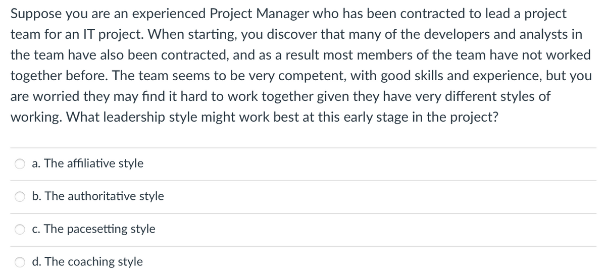 Suppose you are an experienced Project Manager who has been contracted to lead a project
team for an IT project. When starting, you discover that many of the developers and analysts in
the team have also been contracted, and as a result most members of the team have not worked
together before. The team seems to be very competent, with good skills and experience, but you
are worried they may find it hard to work together given they have very different styles of
working. What leadership style might work best at this early stage in the project?
a. The affiliative style
b. The authoritative style
c. The pacesetting style
d. The coaching style