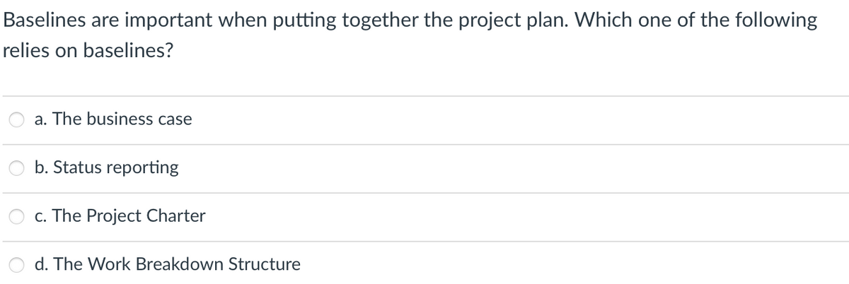 Baselines are important when putting together the project plan. Which one of the following
relies on baselines?
a. The business case
b. Status reporting
c. The Project Charter
d. The Work Breakdown Structure