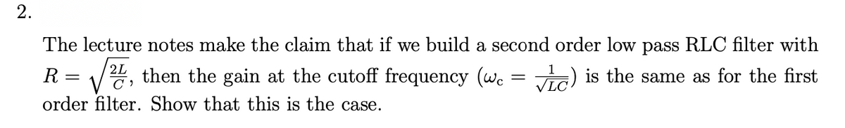 2.
The lecture notes make the claim that if we build a second order low pass RLC filter with
R = /", then the gain at the cutoff frequency (we
2L
ViG) is the same as for the first
order filter. Show that this is the case.
