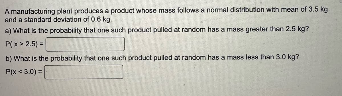 A manufacturing plant produces a product whose mass follows a normal distribution with mean of 3.5 kg
and a standard deviation of 0.6 kg.
a) What is the probability that one such product pulled at random has a mass greater than 2.5 kg?
P(x > 2.5) =
b) What is the probability that one such product pulled at random has a mass less than 3.0 kg?
P(x < 3.0) =