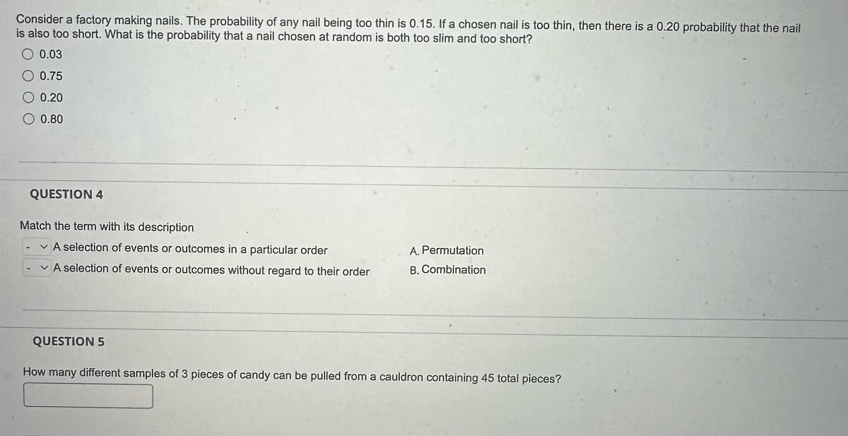 Consider a factory making nails. The probability of any nail being too thin is 0.15. If a chosen nail is too thin, then there is a 0.20 probability that the nail
is also too short. What is the probability that a nail chosen at random is both too slim and too short?
O 0.03
O 0.75
O 0.20
O 0.80
QUESTION 4
Match the term with its description
A selection of events or outcomes in a particular order
A selection of events or outcomes without regard to their order
QUESTION 5
A. Permutation
B. Combination
How many different samples of 3 pieces of candy can be pulled from a cauldron containing 45 total pieces?