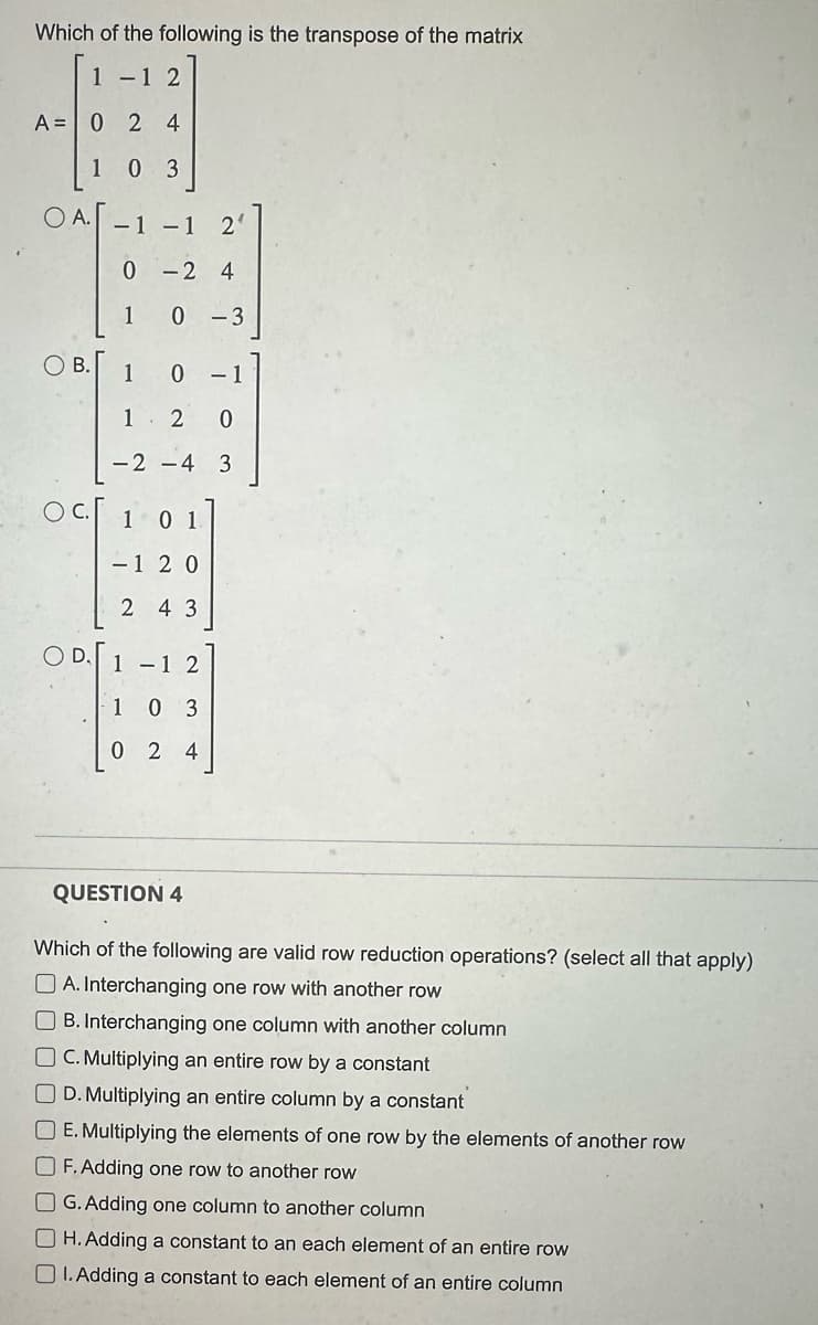 Which of the following is the transpose of the matrix
1-12
A = 0 2 4
103
O A. -1 -1 2
0-24
0
O B.
OC
D
1
1
1
0
2 0
-2-4 3
1 0 1
-1 20
2 4 3
1-1 2
103
024
-3
QUESTION 4
- 1
Which of the following are valid row reduction operations? (select all that apply)
A. Interchanging one row with another row
B. Interchanging one column with another column
OC. Multiplying an entire row by a constant
D. Multiplying an entire column by a constant
OE. Multiplying the elements of one row by the elements of another row
OF. Adding one row to another row
OG. Adding one column to another column
OH. Adding a constant to an each element of an entire row
OI. Adding a constant to each element of an entire column