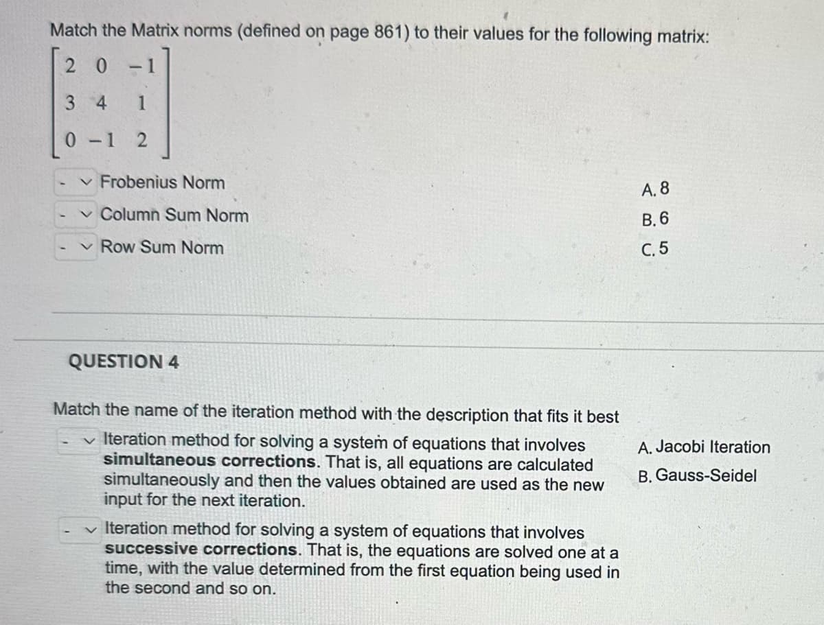 Match the Matrix norms (defined on page 861) to their values for the following matrix:
20
-
3 4
1
0-1 2
✓ Frobenius Norm
✓ Column Sum Norm
Row Sum Norm
QUESTION 4
Match the name of the iteration method with the description that fits it best
✓ Iteration method for solving a system of equations that involves
simultaneous corrections. That is, all equations are calculated
simultaneously and then the values obtained are used as the new
input for the next iteration.
✓ Iteration method for solving a system of equations that involves
successive corrections. That is, the equations are solved one at a
time, with the value determined from the first equation being used in
the second and so on.
A. 8
B.6
C. 5
A. Jacobi Iteration
B. Gauss-Seidel