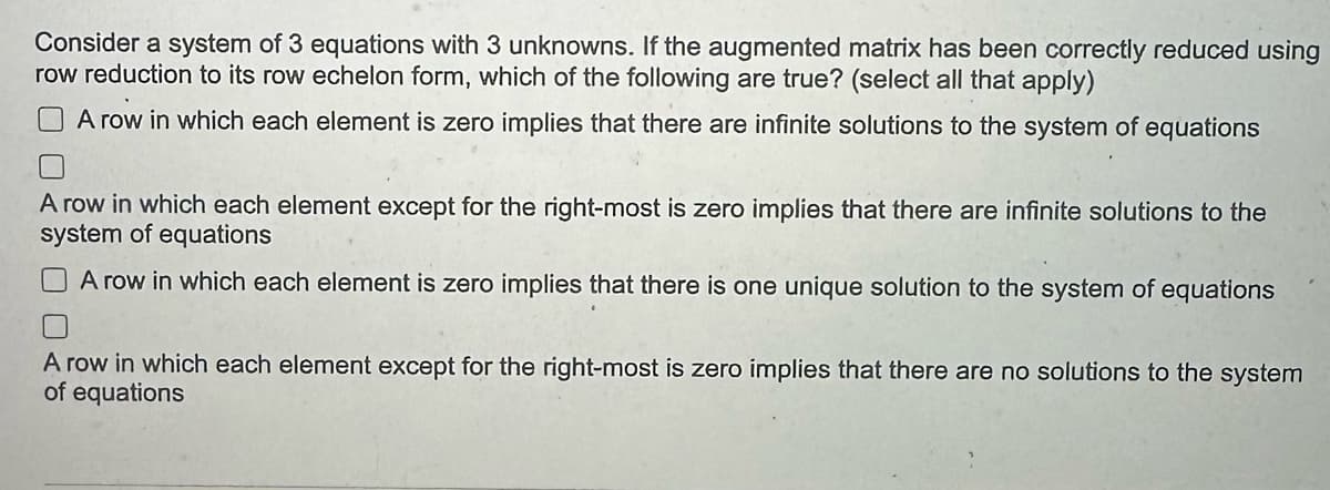 Consider a system of 3 equations with 3 unknowns. If the augmented matrix has been correctly reduced using
row reduction to its row echelon form, which of the following are true? (select all that apply)
A row in which each element is zero implies that there are infinite solutions to the system of equations
A row in which each element except for the right-most is zero implies that there are infinite solutions to the
system of equations
A row in which each element is zero implies that there is one unique solution to the system of equations
A row in which each element except for the right-most is zero implies that there are no solutions to the system
of equations