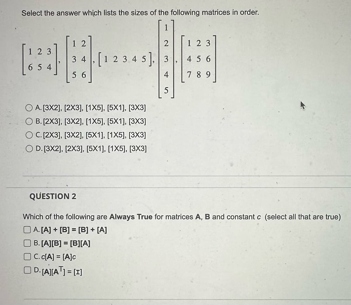 Select the answer which lists the sizes of the following matrices in order.
123
654
12
2
[1 2 3 4 5] 3
A. [3X2], [2X3], [1X5], [5X1], [3X3]
B. [2X3], [3X2], [1X5], [5X1], [3X3]
C. [2X3], [3X2], [5X1], [1X5], [3X3]
O D. [3X2], [2X3], [5X1], [1X5], [3X3]
OC.c[A] = [A]c
OD. [A][A¹] = [I]
5
123
456
789
QUESTION 2
Which of the following are Always True for matrices A, B and constant c (select all that are true)
A. [A] + [B] = [B] + [A]
B. [A][B] = [B][A]