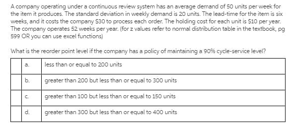 A company operating under a continuous review system has an average demand of 50 units per week for
the item it produces. The standard deviation in weekly demand is 20 units. The lead-time for the item is six
weeks, and it costs the company $30 to process each order. The holding cost for each unit is $10 per year.
The company operates 52 weeks per year. (for z values refer to normal distribution table in the textbook, pg
599 OR you can use excel functions)
What is the reorder point level if the company has a policy of maintaining a 90% cycle-service level?
less than or equal to 200 units
a.
b.
greater than 200 but less than or equal to 300 units
greater than 100 but less than or equal to 150 units
C.
d.
greater than 300 but less than or equal to 400 units
