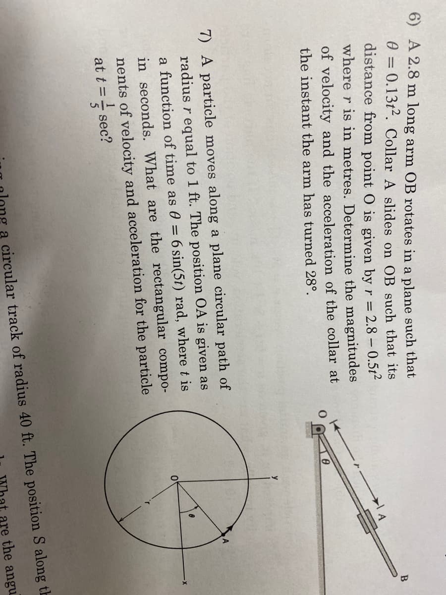 6) A 2.8 m long arm OB rotates in a plane such that
0 = 0.13t2. Collar A slides on OB such that its
distance from point O is given by r = 2.8 -0.5t²
where r is in metres. Determine the magnitudes
of velocity and the acceleration of the collar at
the instant the arm has turned 28°.
7) A particle moves along a plane circular path of
radius r equal to 1 ft. The position OA is given as
a function of time as 0 = 6 sin(5t) rad, where t is
in seconds. What are the rectangular compo-
nents of velocity and acceleration for the particle
at t = sec?
O
LEAS
8
0
8
B
a circular track of radius 40 ft. The position S along th
are the angu