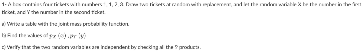 1- A box contains four tickets with numbers 1, 1, 2, 3. Draw two tickets at random with replacement, and let the random variable X be the number in the first
ticket, and Y the number in the second ticket.
a) Write a table with the joint mass probability function.
b) Find the values of px (x),py (y)
c) Verify that the two random variables are independent by checking all the 9 products.