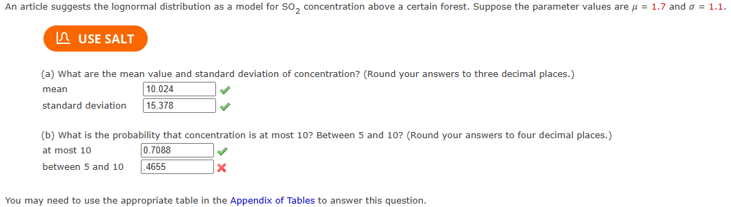 An article suggests the lognormal distribution as a model for SO₂ concentration above a certain forest. Suppose the parameter values are μ = 1.7 and o = 1.1.
USE SALT
(a) What are the mean value and standard deviation of concentration? (Round your answers to three decimal places.)
mean
10.024
standard deviation
15.378
(b) What is the probability that concentration is at most 10? Between 5 and 10? (Round your answers to four decimal places.)
at most 10
0.7088
between 5 and 10 .4655
x
You may need to use the appropriate table in the Appendix of Tables to answer this question.