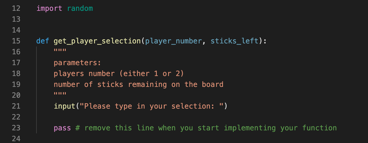 12
import random
13
14
15
def get_player_selection(player_number, sticks_left):
16
17
parameters:
players number (either 1 or 2)
number of sticks remaining on the board
18
19
20
21
input("Please type in your selection: ")
22
23
pass # remove this line when you start implementing your function
24
