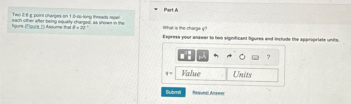 Two 2.6 g point charges on 1.0-m-long threads repel
each other after being equally charged, as shown in the
figure.(Figure 1) Assume that 0 22°.
=
Part A
What is the charge q?
Express your answer to two significant figures and include the appropriate units.
0
?
9=
Value
Units
Submit
Request Answer