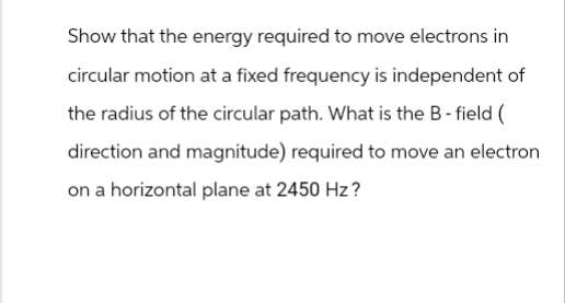 Show that the energy required to move electrons in
circular motion at a fixed frequency is independent of
the radius of the circular path. What is the B-field (
direction and magnitude) required to move an electron
on a horizontal plane at 2450 Hz?