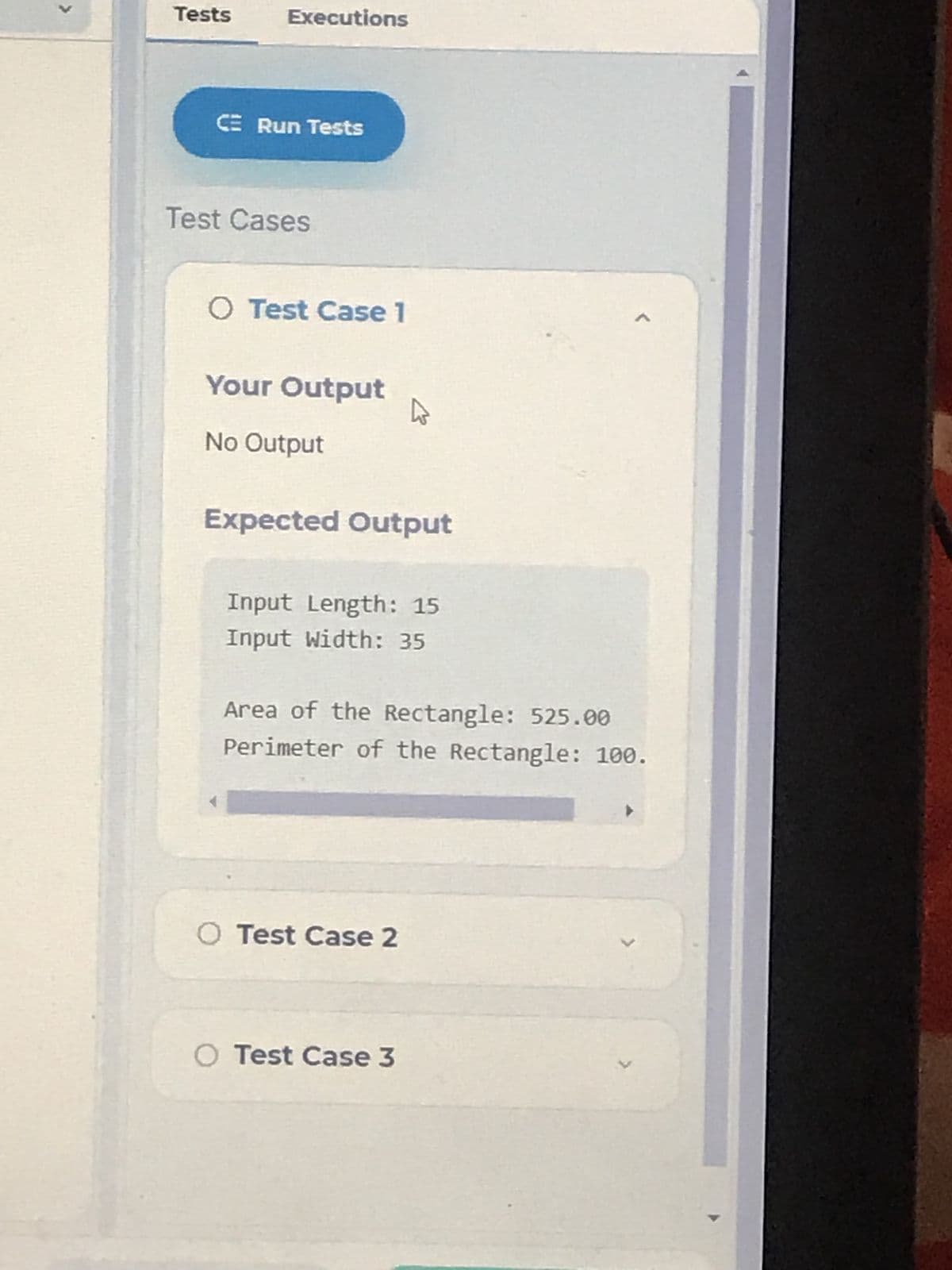 >
Tests
Executions
CE Run Tests
Test Cases
O Test Case 1
Your Output
L
No Output
Expected Output
Input Length: 15
Input width: 35
Area of the Rectangle: 525.00
Perimeter of the Rectangle: 100.
O Test Case 2
✓
O Test Case 3