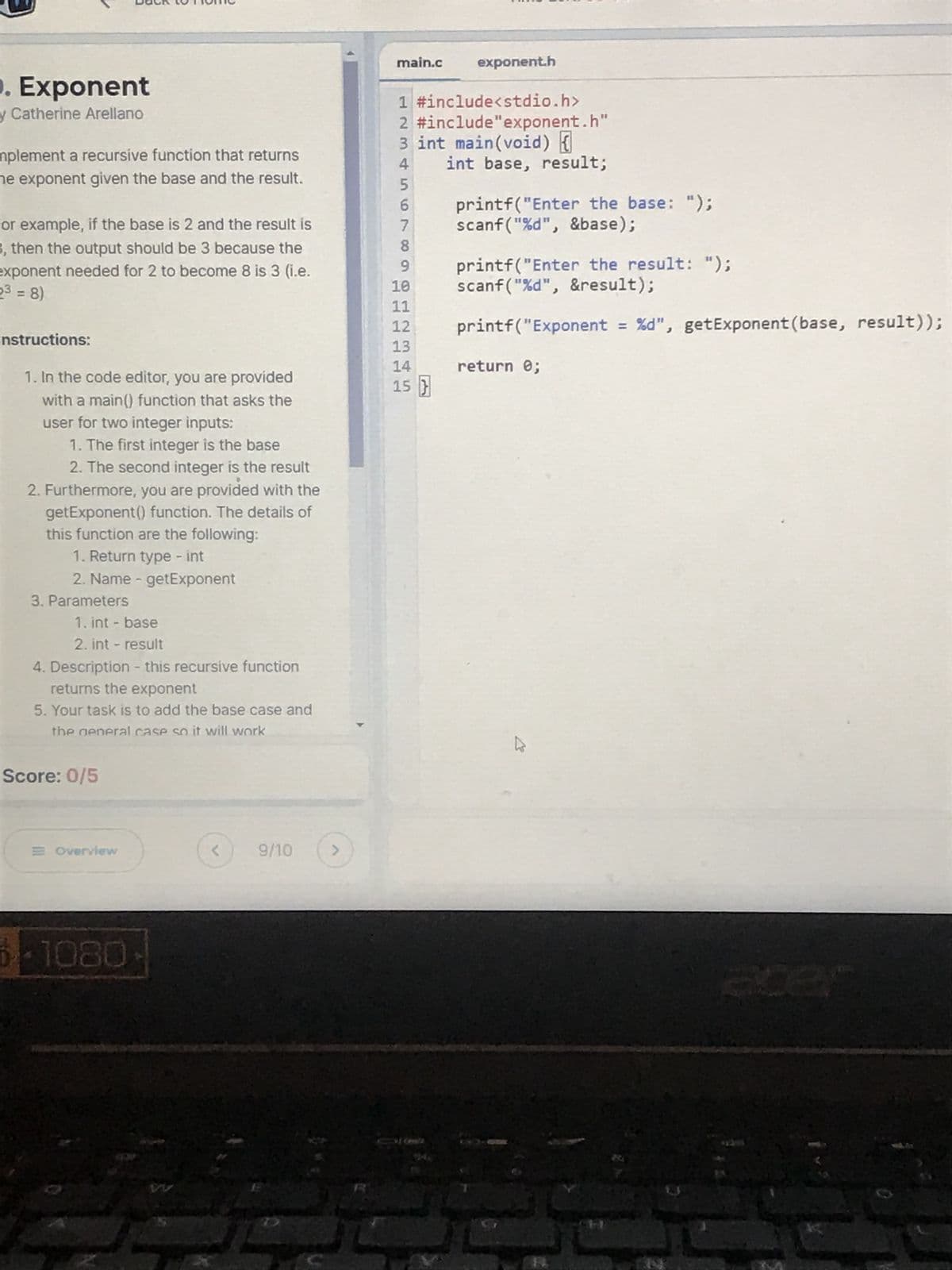 Exponent
y Catherine Arellano
mplement a recursive function that returns
he exponent given the base and the result.
for example, if the base is 2 and the result is
3, then the output should be 3 because the
exponent needed for 2 to become 8 is 3 (i.e.
23 = 8)
nstructions:
1. In the code editor, you are provided
with a main() function that asks the
user for two integer inputs:
1. The first integer is the base
2. The second integer is the result
2. Furthermore, you are provided with the
getExponent() function. The details of
this function are the following:
1. Return type - int
2. Name - getExponent
3. Parameters
1. int - base
2. int - result
4. Description - this recursive function
returns the exponent
5. Your task is to add the base case and
the general case so it will work
<
9/10
>
Score: 0/5
Overview
1080
main.c
exponent.h
1 #include<stdio.h>
2 #include "exponent.h"
3 int main(void) {
4
int base, result;
5
6
printf("Enter the base: ");
scanf("%d", &base);
7
8
9
printf("Enter the result: ");
scanf("%d", &result);
10
11
12
printf("Exponent = %d", get Exponent (base, result));
13
14
return 0;
15 }
310