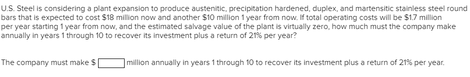 U.S. Steel is considering a plant expansion to produce austenitic, precipitation hardened, duplex, and martensitic stainless steel round
bars that is expected to cost $18 million now and another $10 million 1 year from now. If total operating costs will be $1.7 million
per year starting 1 year from now, and the estimated salvage value of the plant is virtually zero, how much must the company make
annually in years 1 through 10 to recover its investment plus a return of 21% per year?
The company must make $
million annually in years 1 through 10 to recover its investment plus a return of 21% per year.