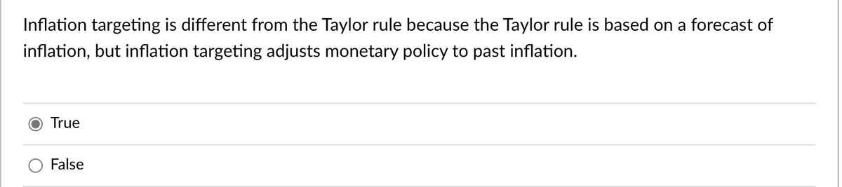 Inflation targeting is different from the Taylor rule because the Taylor rule is based on a forecast of
inflation, but inflation targeting adjusts monetary policy to past inflation.
True
False