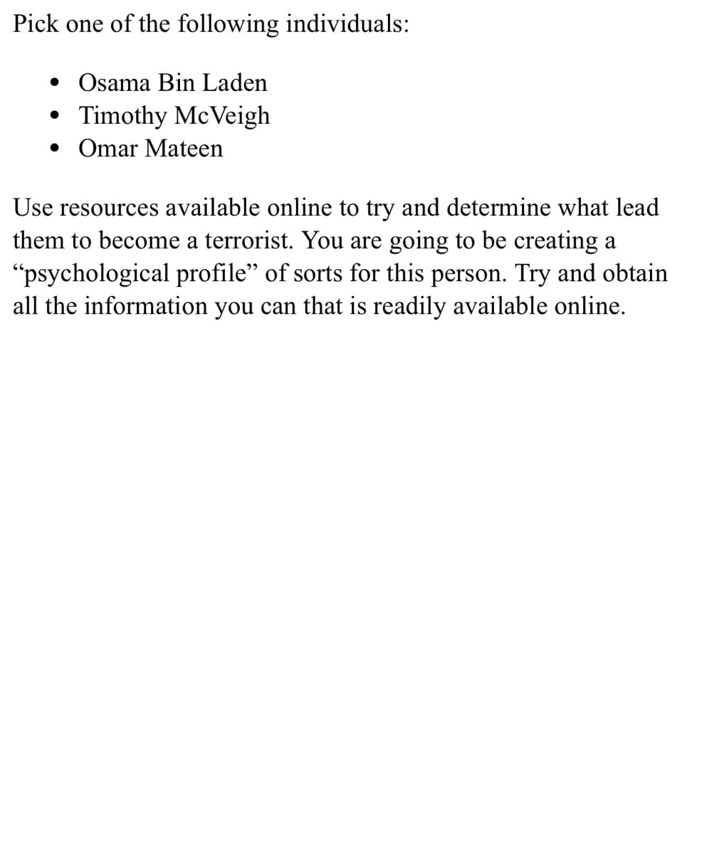 Pick one of the following individuals:
• Osama Bin Laden
Timothy McVeigh
• Omar Mateen
Use resources available online to try and determine what lead
them to become a terrorist. You are going to be creating a
"psychological profile" of sorts for this person. Try and obtain
all the information you can that is readily available online.