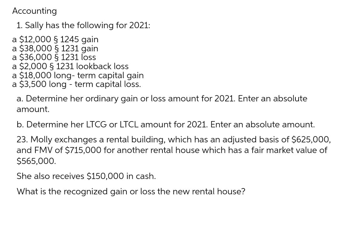 Accounting
1. Sally has the following for 2021:
a $12,000 § 1245 gain
a $38,000 § 1231 gain
a $36,000 § 1231 loss
a $2,000 § 1231 lookback loss
a $18,000 long-term capital gain
a $3,500 long-term capital loss.
a. Determine her ordinary gain or loss amount for 2021. Enter an absolute
amount.
b. Determine her LTCG or LTCL amount for 2021. Enter an absolute amount.
23. Molly exchanges a rental building, which has an adjusted basis of $625,000,
and FMV of $715,000 for another rental house which has a fair market value of
$565,000.
She also receives $150,000 in cash.
What is the recognized gain or loss the new rental house?