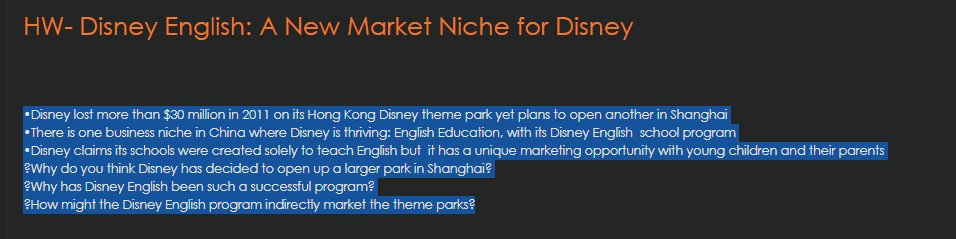 HW- Disney English: A New Market Niche for Disney
•Disney lost more than $30 million in 2011 on its Hong Kong Disney theme park yet plans to open another in Shanghai
•There is one business niche in China where Disney is thriving: English Education, with its Disney English school program
•Disney claims its schools were created solely to teach English but it has a unique marketing opportunity with young children and their parents
eWhy do you think Disney has decided to open up a larger park in Shanghai?
eWhy has Disney English been such a successful program?
2How might the Disney English program indirectly market the theme parks?
