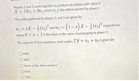 Players 1 and 2 work together to produce an output with value X
X= 12e1 +9e2 where e; is the effort exerted by player i.
The utility gathered by players 1 and 2 are given by
U₁ = 8X (₁)² and 1₂ = (1-8) X-1 (0₂)² respectively.
where 0 < s < 1 is the share of the value created going to player 1.
The value for 8 that maximizes total surplus TS=U₁+U₂ is given by
64%
56%
None of the other answers
82%
75%