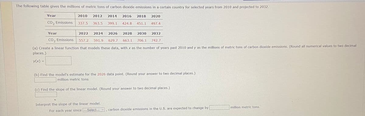 The following table gives the millions of metric tons of carbon dioxide emissions in a certain country for selected years from 2010 and projected to 2032.
Year
2010
2012
2014
2016
2018
2020
CO, Emissions
337.5
363.5
399.1
424.8
451.1
497.4
Year
2022
2024
2026
2028
2030
2032
CO, Emissions
557.2
591.9
629.7
663.1
706.1
742.7
(a) Create a linear function that models these data, with x as the number of years past 2010 and y as the millions of metric tons of carbon dioxide emissions. (Round all numerical values to two decimal
places.)
y(x) =
(b) Find the model's estimate for the 2026 data point. (Round your answer to two decimal places.)
million metric tons
(c) Find the slope of the linear model. (Round your answer to two decimal places.)
Interpret the slope of the linear model.
million metric tons.
For each year since-Select--v
carbon dioxide emissions in the U.S. are expected to change by
