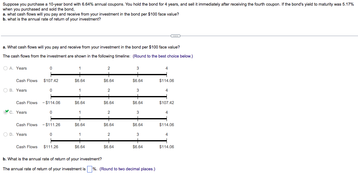 Suppose you purchase a 10-year bond with 6.64% annual coupons. You hold the bond for 4 years, and sell it immediately after receiving the fourth coupon. If the bond's yield to maturity was 5.17%
when you purchased and sold the bond,
a. what cash flows will you pay and receive from your investment in the bond per $100 face value?
b. what is the annual rate of return of your investment?
a. What cash flows will you pay and receive from your investment in the bond per $100 face value?
The cash flows from the investment are shown in the following timeline: (Round to the best choice below.)
OA. Years
Cash Flows
O B. Years
C. Years
Cash Flows
Cash Flows - $114.06
O D. Years
0
Cash Flows
$107.42
0
0
- $111.26
0
$111.26
1
$6.64
1
$6.64
1
$6.64
1
$6.64
2
$6.64
2
+
$6.64
2
+
$6.64
2
+
$6.64
3
$6.64
3
$6.64
3
$6.64
3
$6.64
b. What is the annual rate of return of your investment?
The annual rate of return of your investment is %. (Round to two decimal places.)
4
$114.06
4
$107.42
4
$114.06
4
$114.06