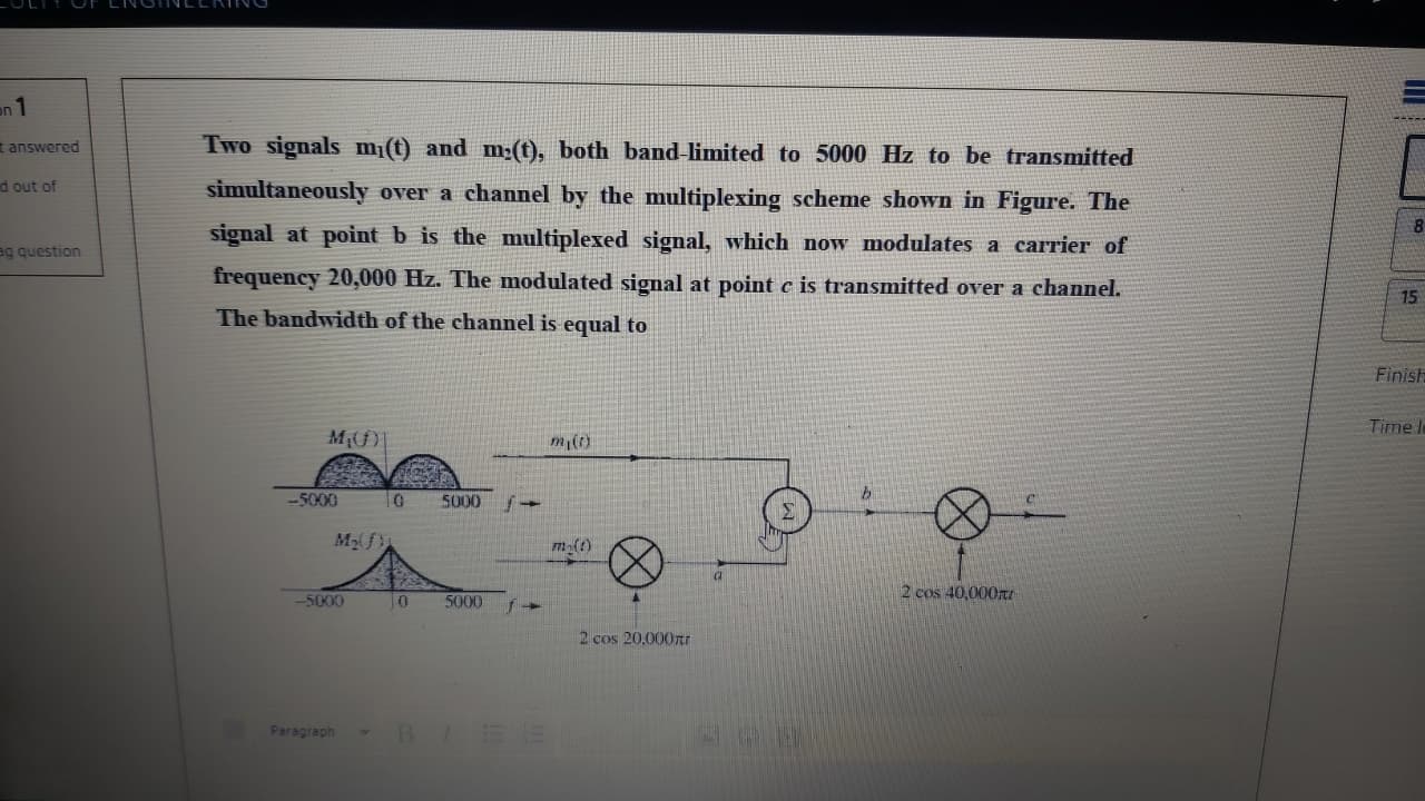 Two signals m¡(t) and m;(t), both band-limited to 5000 Hz to be transmitted
simultaneously over a channel by the multiplexing scheme shown in Figure. The
signal at point b is the multiplexed signal, which now modulates a carrier of
frequency 20,000 Hz. The modulated signal at point c is transmitted over a channel.
The bandwidth of the channel is equal to
-5000
10
5000
M2f
m()
2 cos 40,000I
-5000
5000
2 cos 20,000rt
