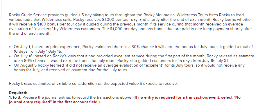 Rocky Guide Service provides guided 1-5 day hiking tours throughout the Rocky Mountains. Wilderness Tours hires Rocky to lead
various tours that Wilderness sells. Rocky receives $1,000 per tour day, and shortly after the end of each month Rocky learns whether
it will receive a $100 bonus per tour day it guided during the previous month if its service during that month received an average
evaluation of "excellent" by Wilderness customers. The $1,000 per day and any bonus due are paid in one lump payment shortly after
the end of each month.
• On July 1, based on prior experience, Rocky estimated there is a 30% chance it will earn the bonus for July tours. It guided a total of
10 days from July 1-July 15.
• On July 16, based on Rocky's view that it had provided excellent service during the first part of the month, Rocky revised its estimate
to an 80% chance it would earn the bonus for July tours. Rocky also guided customers for 15 days from July 16-July 31.
• On August 5 Rocky learned it did not receive an average evaluation of “excellent" for its July tours, so it would not receive any
bonus for July, and received all payment due for the July tours.
Rocky bases estimates of variable consideration on the expected value it expects to receive.
Required:
1. to 3. Prepare the journal entries to record the transactions above. (If no entry is required for a transaction/event, select "No
journal entry required" in the first account field.)
