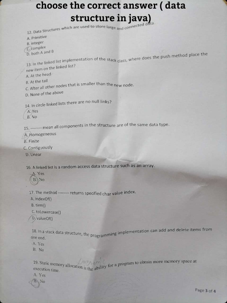 choose the correct answer (data
structure in java)
12. Data Structures which are used to store large and connected data.
A. Primitive
B. integer
C. complex
D. both A and B
13. In the linked list implementation of the stack class, where does the push method place the
new item on the linked list?
A. At the head
B. At the tail
C. After all other nodes that is smaller than the new node.
D. None of the above
14. In circle linked lists there are no null links?
A. Yes
B. No
15. -------- mean all components in the structure are of the same data type.
A. Homogeneous
B. Finite
C. Contiguously
D. Linear
16. A linked list is a random access data structure such as an array.
A. Yes
B. No
17. The method -------- returns specified char value index.
A.indexOf()
B. tirm()
C. to Lowercase()
DvalueOf()
18. In a stack data structure, the programming implementation can add and delete items from
one end.
A. Yes
B. No
19. Static memory allocation is the ability for a program to obtain more memory space at
execution time.
A. Yes
BA No
Page 3 of 4