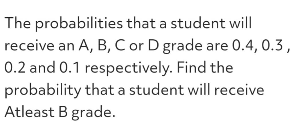 The probabilities that a student will
receive an A, B, C or D grade are 0.4, 0.3,
0.2 and 0.1 respectively. Find the
probability that a student will receive
Atleast B grade.