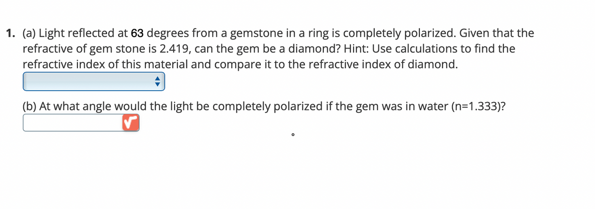 1. (a) Light reflected at 63 degrees from a gemstone in a ring is completely polarized. Given that the
refractive of gem stone is 2.419, can the gem be a diamond? Hint: Use calculations to find the
refractive index of this material and compare it to the refractive index of diamond.
(b) At what angle would the light be completely polarized if the gem was in water (n=1.333)?
