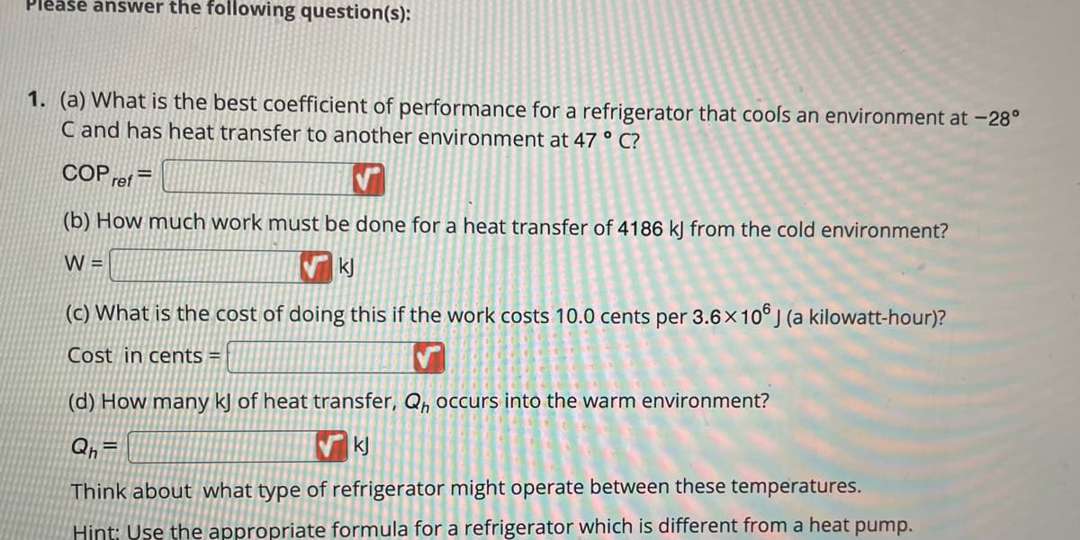 Please answer the following question(s):
1. (a) What is the best coefficient of performance for a refrigerator that cools an environment at -28°
C and has heat transfer to another environment at 47 ° C?
COP ref
(b) How much work must be done for a heat transfer of 4186 kJ from the cold environment?
W =
kj
(c) What is the cost of doing this if the work costs 10.0 cents per 3.6 × 106 J (a kilowatt-hour)?
Cost in cents =
✓
(d) How many kJ of heat transfer, Qh occurs into the warm environment?
Qh=
kj
Think about what type of refrigerator might operate between these temperatures.
Hint: Use the appropriate formula for a refrigerator which is different from a heat pump.