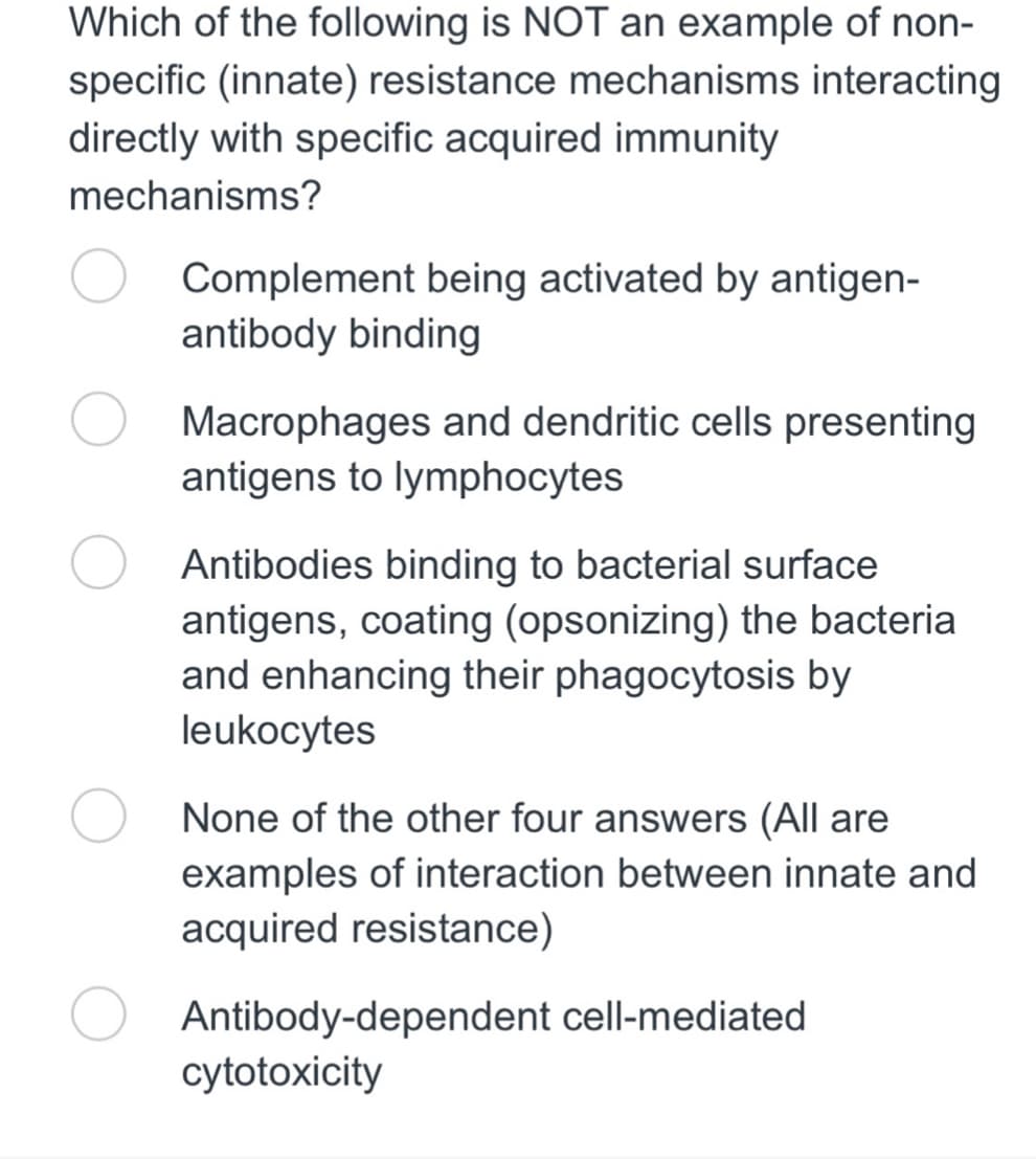 Which of the following is NOT an example of non-
specific (innate) resistance mechanisms interacting
directly with specific acquired immunity
mechanisms?
Complement being activated by antigen-
antibody binding
Macrophages and dendritic cells presenting
antigens to lymphocytes
Antibodies binding to bacterial surface
antigens, coating (opsonizing) the bacteria
and enhancing their phagocytosis by
leukocytes
None of the other four answers (All are
examples of interaction between innate and
acquired resistance)
Antibody-dependent cell-mediated
cytotoxicity