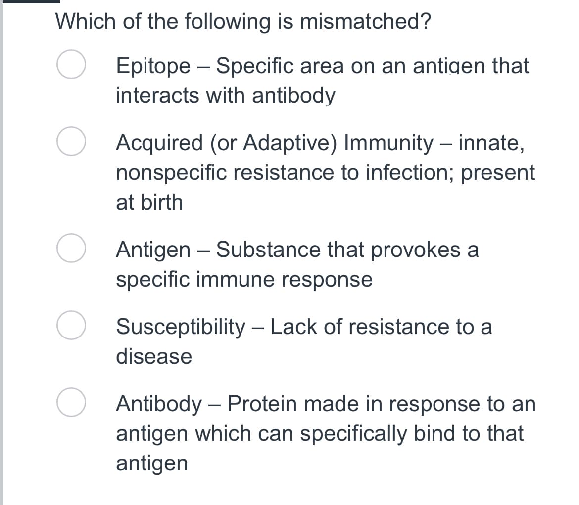 Which of the following is mismatched?
Epitope - Specific area on an antigen that
interacts with antibody
Acquired (or Adaptive) Immunity - innate,
nonspecific resistance to infection; present
at birth
Antigen - Substance that provokes a
specific immune response
Susceptibility - Lack of resistance to a
disease
Antibody - Protein made in response to an
antigen which can specifically bind to that
antigen