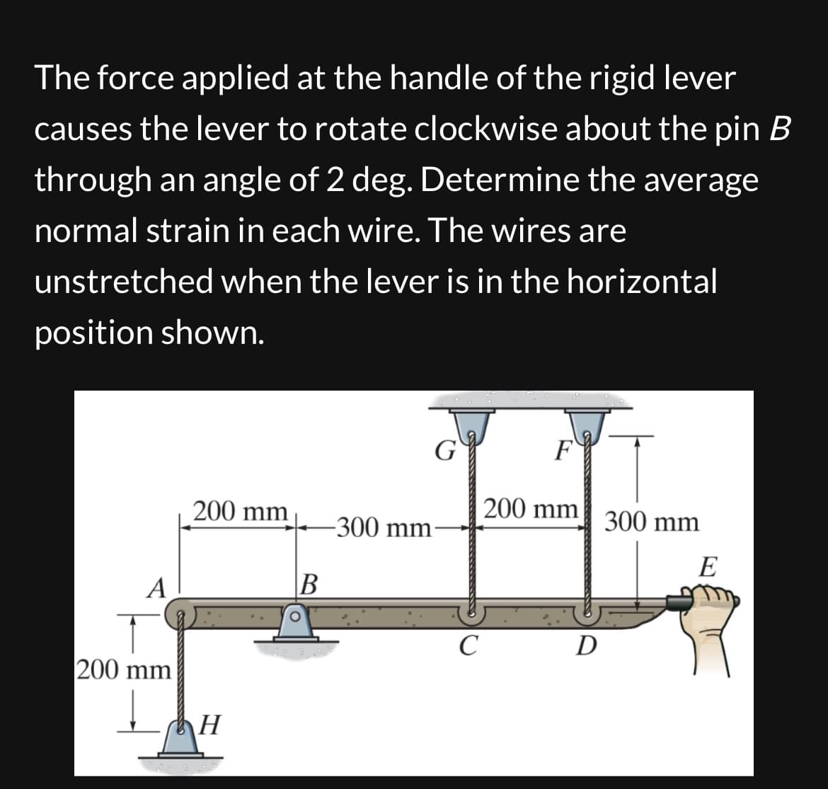 The force applied at the handle of the rigid lever
causes the lever to rotate clockwise about the pin B
through an angle of 2 deg. Determine the average
normal strain in each wire. The wires are
unstretched when the lever is in the horizontal
position shown.
G
F
200 mm
200 mm
300 mm
-300 mm-
E
A
B
C
D
200 mm
H