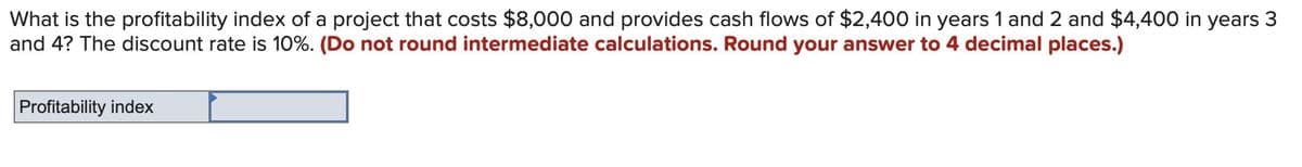 What is the profitability index of a project that costs $8,000 and provides cash flows of $2,400 in years 1 and 2 and $4,400 in years 3
and 4? The discount rate is 10%. (Do not round intermediate calculations. Round your answer to 4 decimal places.)
Profitability index