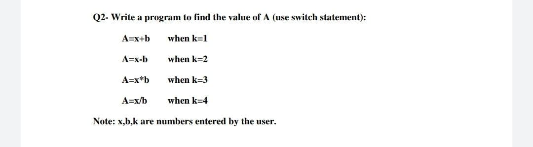 Q2- Write a program to find the value of A (use switch statement):
A=x+b
when k=1
A=x-b
when k=2
A=x*b
when k=3
A=x/b
when k=4
Note: x,b,k are numbers entered by the user.
