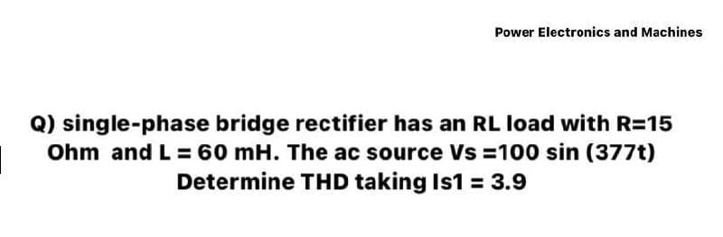 Power Electronics and Machines
Q) single-phase bridge rectifier has an RL load with R=15
Ohm and L = 60 mH. The ac source Vs = 100 sin (377t)
Determine THD taking Is1 = 3.9