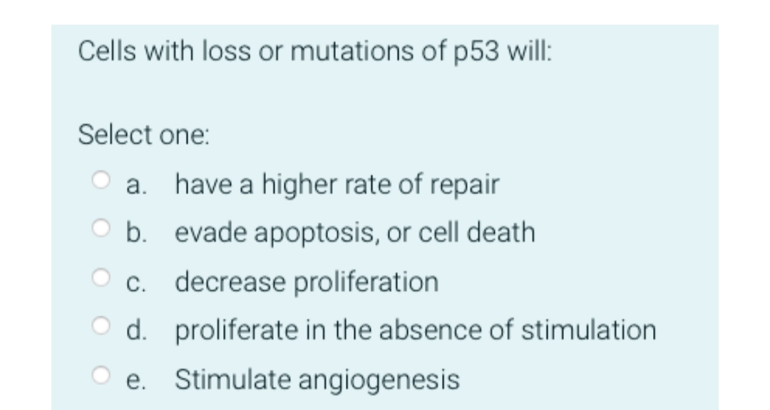 Cells with loss or mutations of p53 will:
Select one:
O a. have a higher rate of repair
O b. evade apoptosis, or cell death
c. decrease proliferation
O d. proliferate in the absence of stimulation
O e. Stimulate angiogenesis
