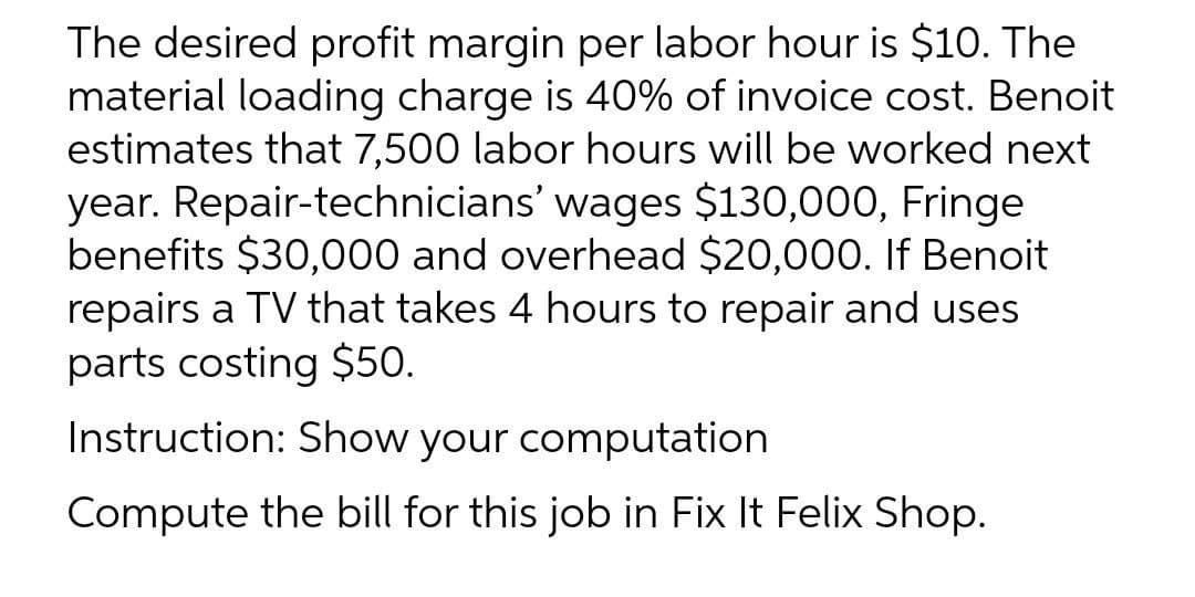 The desired profit margin per labor hour is $10. The
material loading charge is 40% of invoice cost. Benoit
estimates that 7,500 labor hours will be worked next
year. Repair-technicians' wages $130,000, Fringe
benefits $30,000 and overhead $20,000. If Benoit
repairs a TV that takes 4 hours to repair and uses
parts costing $50.
Instruction: Show your computation
Compute the bill for this job in Fix It Felix Shop.