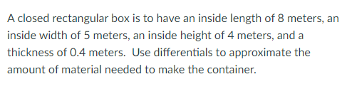 A closed rectangular box is to have an inside length of 8 meters, an
inside width of 5 meters, an inside height of 4 meters, and a
thickness of 0.4 meters. Use differentials to approximate the
amount of material needed to make the container.
