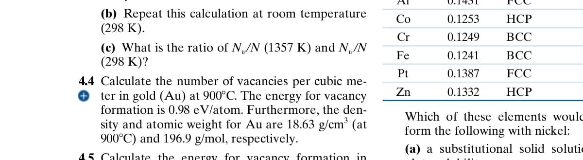 AI
0.1431
(b) Repeat this calculation at room temperature
(298 K).
Co
0.1253
HCP
Cr
0.1249
BCC
(c) What is the ratio of N/N (1357 K) and N/N
(298 K)?
Fe
0.1241
BCC
Pt
0.1387
FCC
Zn
0.1332
HCP
4.4 Calculate the number of vacancies per cubic me-
ter in gold (Au) at 900°C. The energy for vacancy
formation is 0.98 eV/atom. Furthermore, the den-
sity and atomic weight for Au are 18.63 g/cm³ (at
900°C) and 196.9 g/mol, respectively.
45 Calculate the energy for vacancy formation in
Which of these elements would
form the following with nickel:
(a) a substitutional solid solutic