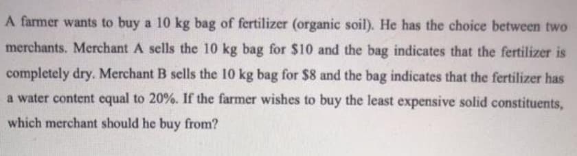 A farmer wants to buy a 10 kg bag of fertilizer (organic soil). He has the choice between two
merchants. Merchant A sells the 10 kg bag for $10 and the bag indicates that the fertilizer is
completely dry. Merchant B sells the 10 kg bag for $8 and the bag indicates that the fertilizer has
a water content equal to 20%. If the farmer wishes to buy the least expensive solid constituents,
which merchant should he buy from?
