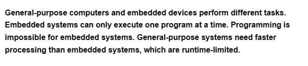 General-purpose computers and embedded devices perform different tasks.
Embedded systems can only execute one program at a time. Programming is
impossible for embedded systems. General-purpose systems need faster
processing than embedded systems, which are runtime-limited.