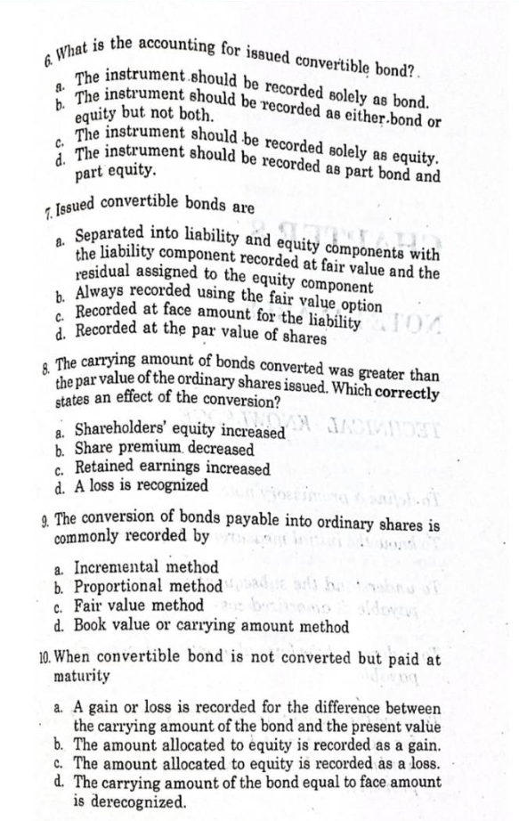 6. What is the accounting for issued convertible bond?.
a.
The instrument should be recorded solely as bond.
b. The instrument should be recorded as either.bond or
equity but not both.
The instrument should be recorded solely as equity.
d. The instrument should be recorded as part bond and
part equity.
7. Issued convertible bonds are
ponente d
Separated into liability and equity components with
the liability component recorded at fair value and the
residual assigned to the equity component
b. Always recorded using the fair value option
c. Recorded at face amount for the liability
d. Recorded at the par value of shares
07
8. The carrying amount of bonds converted was greater than
the par value of the ordinary shares issued. Which correctly
states an effect of the conversion?
a.
Shareholders' equity increased
b. Share premium decreased
C. Retained earnings increased
d. A loss is recognized
9. The conversion of bonds payable into ordinary shares is
commonly recorded by
a wond
a. Incremental method
b. Proportional methodbade arbetsf
c. Fair value method
bemo
d. Book value or carrying amount method
10. When convertible bond is not converted but paid at
maturity
og
a. A gain or loss is recorded for the difference between
the carrying amount of the bond and the present value
b. The amount allocated to equity is recorded as a gain.
c. The amount allocated to equity is recorded as a loss.
d. The carrying amount of the bond equal to face amount
is derecognized.