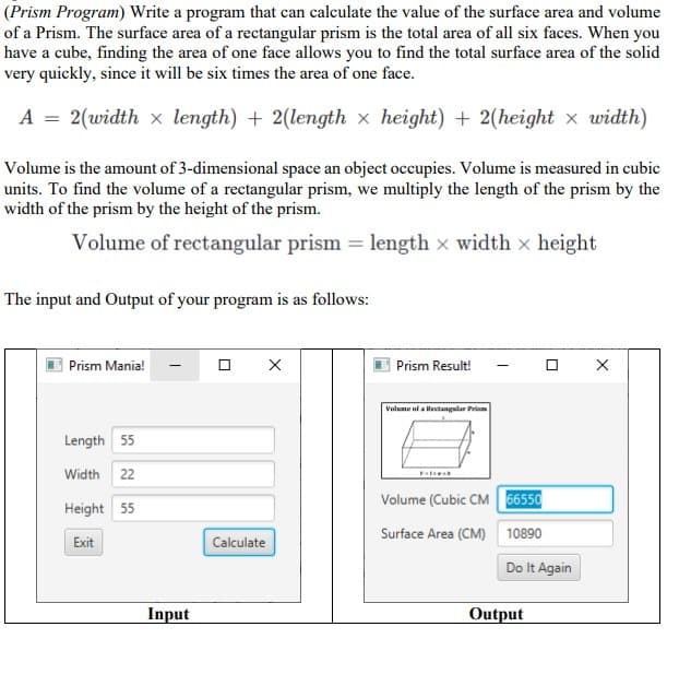 (Prism Program) Write a program that can calculate the value of the surface area and volume
of a Prism. The surface area of a rectangular prism is the total area of all six faces. When you
have a cube, finding the area of one face allows you to find the total surface area of the solid
very quickly, since it will be six times the area of one face.
A = 2(width x length) + 2(length x height) + 2(height x width)
Volume is the amount of 3-dimensional space an object occupies. Volume is measured in cubic
units. To find the volume of a rectangular prism, we multiply the length of the prism by the
width of the prism by the height of the prism.
Volume of rectangular prism = length x width x height
The input and Output of your program is as follows:
Prism Mania!
Prism Result!
Valume uf a Rectangular Prm
Length 55
Width 22
Volume (Cubic CM 56550
Height 55
Surface Area (CM) 10890
Exit
Calculate
Do It Again
Input
Output
