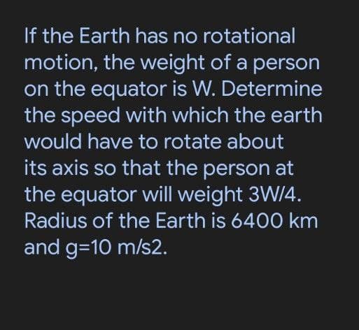 If the Earth has no rotational
motion, the weight of a person
on the equator is W. Determine
the speed with which the earth
would have to rotate about
its axis so that the person at
the equator will weight 3W/4.
Radius of the Earth is 6400 km
and g=10 m/s2.
