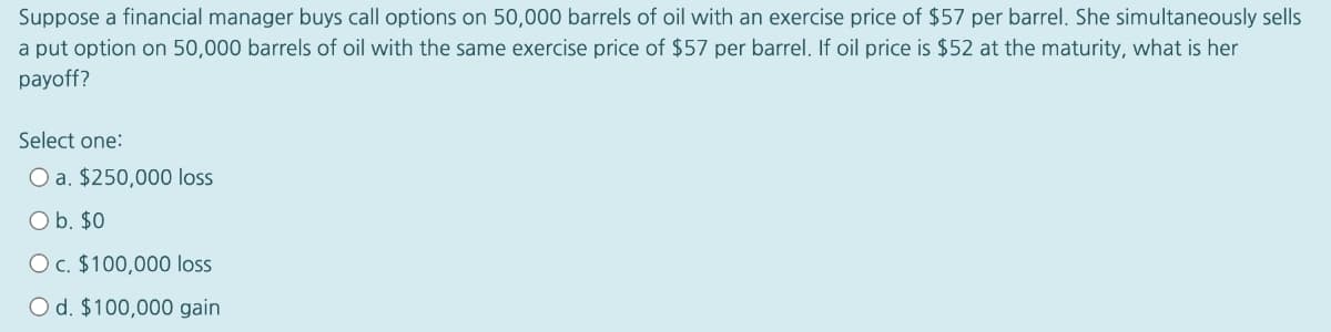 Suppose a financial manager buys call options on 50,000 barrels of oil with an exercise price of $57 per barrel. She simultaneously sells
a put option on 50,000 barrels of oil with the same exercise price of $57 per barrel. If oil price is $52 at the maturity, what is her
payoff?
Select one:
O a. $250,000 loss
O b. $0
O c. $100,000 loss
O d. $100,000 gain